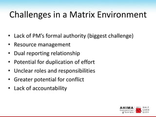 Challenges in a Matrix Environment
• Lack of PM’s formal authority (biggest challenge)
• Resource management
• Dual reporting relationship
• Potential for duplication of effort
• Unclear roles and responsibilities
• Greater potential for conflict
• Lack of accountability
 