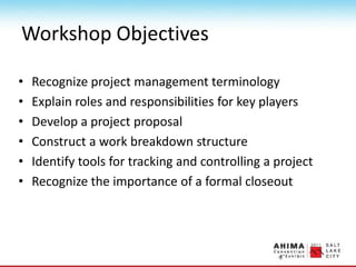 Workshop Objectives
• Recognize project management terminology
• Explain roles and responsibilities for key players
• Develop a project proposal
• Construct a work breakdown structure
• Identify tools for tracking and controlling a project
• Recognize the importance of a formal closeout
 