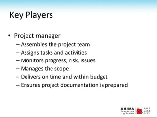 Key Players
• Project manager
– Assembles the project team
– Assigns tasks and activities
– Monitors progress, risk, issues
– Manages the scope
– Delivers on time and within budget
– Ensures project documentation is prepared
 