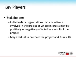 Key Players
• Stakeholders
– Individuals or organizations that are actively
involved in the project or whose interests may be
positively or negatively affected as a result of the
project
– May exert influence over the project and its results
 