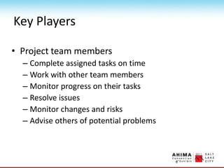 Key Players
• Project team members
– Complete assigned tasks on time
– Work with other team members
– Monitor progress on their tasks
– Resolve issues
– Monitor changes and risks
– Advise others of potential problems
 