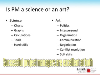 Is PM a science or an art?
• Science
– Charts
– Graphs
– Calculations
– Tools
– Hard skills
• Art
– Politics
– Interpersonal
– Organization
– Communication
– Negotiation
– Conflict resolution
– Soft skills
 