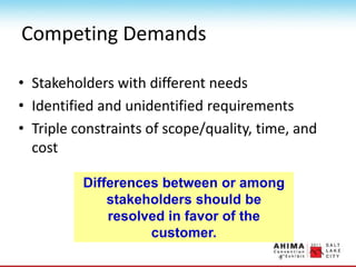 Competing Demands
• Stakeholders with different needs
• Identified and unidentified requirements
• Triple constraints of scope/quality, time, and
cost
Differences between or among
stakeholders should be
resolved in favor of the
customer.
 