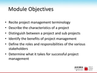 Module Objectives
• Recite project management terminology
• Describe the characteristics of a project
• Distinguish between a project and sub projects
• Identify the benefits of project management
• Define the roles and responsibilities of the various
stakeholders
• Determine what it takes for successful project
management
 