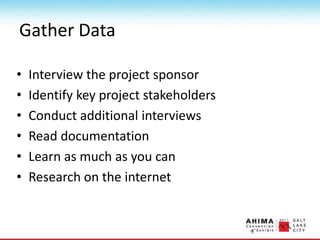 Gather Data
• Interview the project sponsor
• Identify key project stakeholders
• Conduct additional interviews
• Read documentation
• Learn as much as you can
• Research on the internet
 