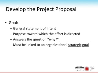 Develop the Project Proposal
• Goal:
– General statement of intent
– Purpose toward which the effort is directed
– Answers the question “why?”
– Must be linked to an organizational strategic goal
 