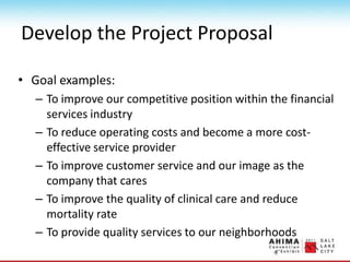 Develop the Project Proposal
• Goal examples:
– To improve our competitive position within the financial
services industry
– To reduce operating costs and become a more cost-
effective service provider
– To improve customer service and our image as the
company that cares
– To improve the quality of clinical care and reduce
mortality rate
– To provide quality services to our neighborhoods
 