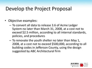 Develop the Project Proposal
• Objective examples:
– To convert all data to release 3.6 of Acme Ledger
System no later than March 31, 2008, at a cost not to
exceed $2.5 million, according to all internal standards,
policies, and procedures
– To renovate the youth shelter no later than May 1,
2008, at a cost not to exceed $500,000, according to all
building codes in Jefferson County, using the design
suggested by ABC Architectural firm
 