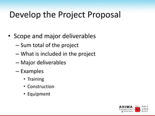 Develop the Project Proposal
• Scope and major deliverables
– Sum total of the project
– What is included in the project
– Major deliverables
– Examples
• Training
• Construction
• Equipment
 