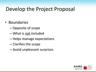 Develop the Project Proposal
• Boundaries
– Opposite of scope
– What is not included
– Helps manage expectations
– Clarifies the scope
– Avoid unpleasant surprises
 