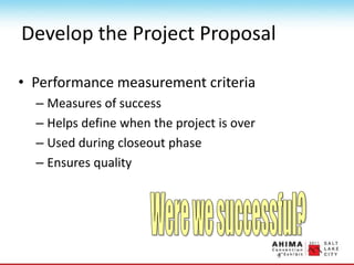 Develop the Project Proposal
• Performance measurement criteria
– Measures of success
– Helps define when the project is over
– Used during closeout phase
– Ensures quality
 