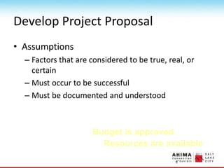 Develop Project Proposal
• Assumptions
– Factors that are considered to be true, real, or
certain
– Must occur to be successful
– Must be documented and understood
Resources are available
Budget is approved
 