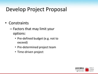 Develop Project Proposal
• Constraints
– Factors that may limit your
options:
• Pre-defined budget (e.g. not to
exceed)
• Pre-determined project team
• Time-driven project
 