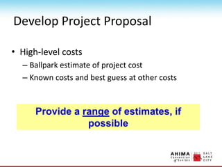 Develop Project Proposal
• High-level costs
– Ballpark estimate of project cost
– Known costs and best guess at other costs
Provide a range of estimates, if
possible
 