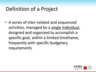 Definition of a Project
• A series of inter-related and sequenced
activities, managed by a single individual,
designed and organized to accomplish a
specific goal, within a limited timeframe,
frequently with specific budgetary
requirements
 