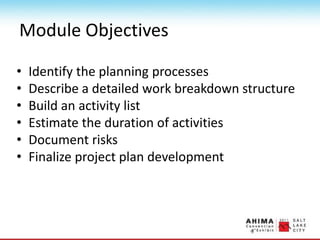 Module Objectives
• Identify the planning processes
• Describe a detailed work breakdown structure
• Build an activity list
• Estimate the duration of activities
• Document risks
• Finalize project plan development
 