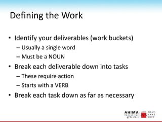 Defining the Work
• Identify your deliverables (work buckets)
– Usually a single word
– Must be a NOUN
• Break each deliverable down into tasks
– These require action
– Starts with a VERB
• Break each task down as far as necessary
 