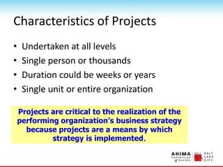 Characteristics of Projects
• Undertaken at all levels
• Single person or thousands
• Duration could be weeks or years
• Single unit or entire organization
Projects are critical to the realization of the
performing organization’s business strategy
because projects are a means by which
strategy is implemented.
 