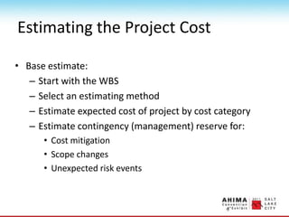 Estimating the Project Cost
• Base estimate:
– Start with the WBS
– Select an estimating method
– Estimate expected cost of project by cost category
– Estimate contingency (management) reserve for:
• Cost mitigation
• Scope changes
• Unexpected risk events
 