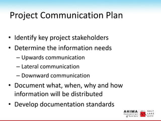 Project Communication Plan
• Identify key project stakeholders
• Determine the information needs
– Upwards communication
– Lateral communication
– Downward communication
• Document what, when, why and how
information will be distributed
• Develop documentation standards
 
