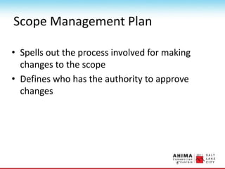 Scope Management Plan
• Spells out the process involved for making
changes to the scope
• Defines who has the authority to approve
changes
 