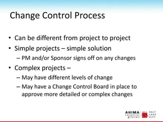 Change Control Process
• Can be different from project to project
• Simple projects – simple solution
– PM and/or Sponsor signs off on any changes
• Complex projects –
– May have different levels of change
– May have a Change Control Board in place to
approve more detailed or complex changes
 
