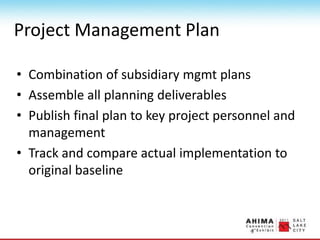Project Management Plan
• Combination of subsidiary mgmt plans
• Assemble all planning deliverables
• Publish final plan to key project personnel and
management
• Track and compare actual implementation to
original baseline
 