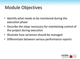 Module Objectives
• Identify what needs to be monitored during the
execution phase
• Describe the steps necessary for maintaining control of
the project during execution
• Illustrate how variances should be managed
• Differentiate between various performance reports
 
