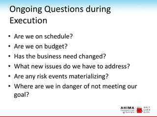 Ongoing Questions during
Execution
• Are we on schedule?
• Are we on budget?
• Has the business need changed?
• What new issues do we have to address?
• Are any risk events materializing?
• Where are we in danger of not meeting our
goal?
 