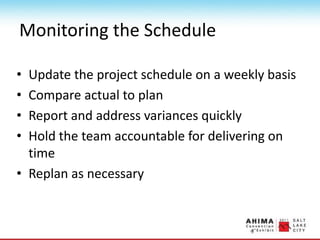 Monitoring the Schedule
• Update the project schedule on a weekly basis
• Compare actual to plan
• Report and address variances quickly
• Hold the team accountable for delivering on
time
• Replan as necessary
 