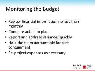 Monitoring the Budget
• Review financial information no less than
monthly
• Compare actual to plan
• Report and address variances quickly
• Hold the team accountable for cost
containment
• Re-project expenses as necessary
 
