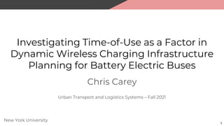 Investigating Time-of-Use as a Factor in
Dynamic Wireless Charging Infrastructure
Planning for Battery Electric Buses
Chris Carey
1
New York University
Urban Transport and Logistics Systems – Fall 2021
 