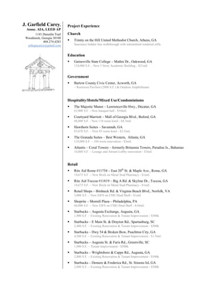 J. Garfield Carey,          Project Experience
 Assoc. AIA, LEED AP
       1141 Dunedin Trail   Church
 Woodstock, Georgia 30188
             404.274.4283      Trinity on the Hill United Methodist Church, Athens, GA
  johngucarey@gmail.com         Sanctuary hidden line walkthrough with intermittent rendered stills.


                            Education
                               Gainesville State College – Mathis Dr., Oakwood, GA
                                134,000 S.F. - New 5 Story Academic Building - $21mil.


                            Government
                               Bartow County Civic Center, Acworth, GA
                                – Restroom Pavilion (2000 S.F.) & Outdoor Amphitheater



                            Hospitality/Hotels/Mixed Use/Condominiums
                               The Majestic Manor – Lawrenceville Hwy., Decatur, GA
                                63,000 S.F. - New banquet hall - $10mil.
                               Courtyard Marriott – Mall of Georgia Blvd., Buford, GA
                                68,000 S.F. - New 110 room hotel - $4.5mil.
                               Hawthorn Suites – Savannah, GA
                                83,870 S.F. – New 85 room hotel - $3.5mil.
                               The Granada Suites – Best Western, Atlanta, GA
                                110,000 S.F. – 104 room renovation - $3mil.
                               Atlantis – Coral Towers – formerly Britannia Towers, Paradise Is., Bahamas
                                10,000 S.F. – Lounge and Atrium Lobby renovation - $3mil.



                            Retail
                               Rite Aid Rome #11754 – East 20th St. & Maple Ave., Rome, GA
                                14,673 S.F. – New Brick on Metal Stud Pharmacy - $1mil.
                               Rite Aid Toccoa #11819 – Big A Rd. & Skyline Dr., Toccoa, GA
                                14,673 S.F. – New Brick on Metal Stud Pharmacy - $1mil.
                               Retail Shops – Birdneck Rd. & Virginia Beach Blvd., Norfolk, VA
                                3,000 S.F. – New EIFS on CMU/Stud Shell - $1mil.
                               Shoprite – Morrell Plaza – Philadelphia, PA
                                60,000 S.F. – New EIFS on CMU/Stud Shell - $10mil.
                               Starbucks – Augusta Exchange, Augusta, GA
                                1,900 S.F. – Existing Renovation & Tenant Improvement - $500k
                               Starbucks – E Main St. & Drayton Rd., Spartanburg, SC
                                2,400 S.F. – Existing Renovation & Tenant Improvement - $500k
                               Starbucks – Hwy 54 & Broken Bow, Peachtree City, GA
                                4,500 S.F. – Existing Renovation & Tenant Improvement - $1.5mil.
                               Starbucks – Augusta St. & Faris Rd., Greenville, SC
                                1,900 S.F. – Tenant Improvement - $500k
                               Starbucks – Wrightsboro & Capps Rd., Augusta, GA
                                2,800 S.F. – Existing Renovation & Tenant Improvement - $500k
                               Starbucks – Demere & Frederica Rd., St. Simons Isl, GA
                                2,800 S.F. – Existing Renovation & Tenant Improvement - $500k
 