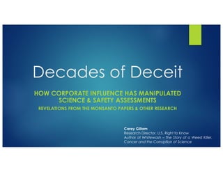 Decades of Deceit
HOW CORPORATE INFLUENCE HAS MANIPULATED
SCIENCE & SAFETY ASSESSMENTS
REVELATIONS FROM THE MONSANTO PAPERS & OTHER RESEARCH
Carey Gillam
Research Director, U.S. Right to Know
Author of Whitewash – The Story of a Weed Killer,
Cancer and the Corruption of Science
 