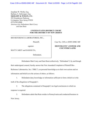 Jonathan W. Wolfe, Esq.
Barbara A. Schweiger, Esq.
SKOLOFF & WOLFE, P.C.
293 Eisenhower Parkway
Livingston, New Jersey 07039
(973) 992-0900
Attorneys for Defendants Matt Carey
and Sam Ruta
UNITED STATES DISTRICT COURT
FOR THE DISTRICT OF NEW JERSEY
BIO-REFERENCE LABORATORIES, INC.,
Plaintiff,
-against-
MATT CAREY and SAM RUTA,
Defendants.
Case No. 2:09-cv-05093-DMC-MF
DEFENDANTS’ ANSWER AND
COUNTERCLAIMS
Defendants Matt Carey and Sam Ruta (collectively, “Defendants”), by and though
their undersigned counsel, hereby answer the First Amended Complaint of Plaintiff Bio-
Reference Laboratories, Inc. (“BRL”), on personal knowledge as to their own actions and on
information and belief as to the actions of others, as follows:
1. Defendants deny knowledge or information sufficient to form a belief as to the
truth of the allegations in Paragraph 1.
2. The allegations contained in Paragraph 2 are legal conclusions to which no
response is required.
3. Defendants admit that Ruta resides in Pennsylvania and conducted business in
New Jersey.
Case 2:09-cv-05093-DMC-MF Document 20 Filed 11/25/09 Page 1 of 34 PageID: 243
 