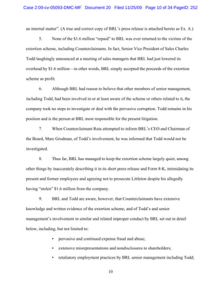 10
an internal matter”. (A true and correct copy of BRL’s press release is attached hereto as Ex. A.)
5. None of the $1.6 million “repaid” to BRL was ever returned to the victims of the
extortion scheme, including Counterclaimants. In fact, Senior Vice President of Sales Charles
Todd laughingly announced at a meeting of sales managers that BRL had just lowered its
overhead by $1.6 million—in other words, BRL simply accepted the proceeds of the extortion
scheme as profit.
6. Although BRL had reason to believe that other members of senior management,
including Todd, had been involved in or at least aware of the scheme or others related to it, the
company took no steps to investigate or deal with the pervasive corruption. Todd remains in his
position and is the person at BRL most responsible for the present litigation.
7. When Counterclaimant Ruta attempted to inform BRL’s CEO and Chairman of
the Board, Marc Grodman, of Todd’s involvement, he was informed that Todd would not be
investigated.
8. Thus far, BRL has managed to keep the extortion scheme largely quiet, among
other things by inaccurately describing it in its short press release and Form 8-K, intimidating its
present and former employees and agreeing not to prosecute Littleton despite his allegedly
having “stolen” $1.6 million from the company.
9. BRL and Todd are aware, however, that Counterclaimants have extensive
knowledge and written evidence of the extortion scheme, and of Todd’s and senior
management’s involvement in similar and related improper conduct by BRL set out in detail
below, including, but not limited to:
• pervasive and continued expense fraud and abuse;
• extensive misrepresentations and nondisclosures to shareholders;
• retaliatory employment practices by BRL senior management including Todd;
Case 2:09-cv-05093-DMC-MF Document 20 Filed 11/25/09 Page 10 of 34 PageID: 252
 