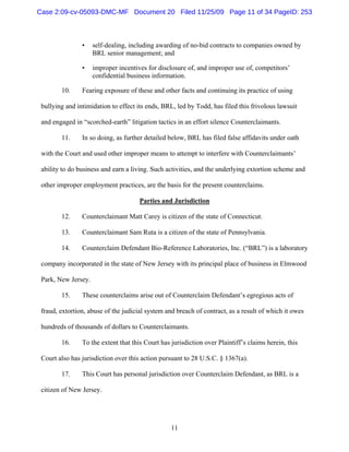 11
• self-dealing, including awarding of no-bid contracts to companies owned by
BRL senior management; and
• improper incentives for disclosure of, and improper use of, competitors’
confidential business information.
10. Fearing exposure of these and other facts and continuing its practice of using
bullying and intimidation to effect its ends, BRL, led by Todd, has filed this frivolous lawsuit
and engaged in “scorched-earth” litigation tactics in an effort silence Counterclaimants.
11. In so doing, as further detailed below, BRL has filed false affidavits under oath
with the Court and used other improper means to attempt to interfere with Counterclaimants’
ability to do business and earn a living. Such activities, and the underlying extortion scheme and
other improper employment practices, are the basis for the present counterclaims.
Parties and Jurisdiction
12. Counterclaimant Matt Carey is citizen of the state of Connecticut.
13. Counterclaimant Sam Ruta is a citizen of the state of Pennsylvania.
14. Counterclaim Defendant Bio-Reference Laboratories, Inc. (“BRL”) is a laboratory
company incorporated in the state of New Jersey with its principal place of business in Elmwood
Park, New Jersey.
15. These counterclaims arise out of Counterclaim Defendant’s egregious acts of
fraud, extortion, abuse of the judicial system and breach of contract, as a result of which it owes
hundreds of thousands of dollars to Counterclaimants.
16. To the extent that this Court has jurisdiction over Plaintiff’s claims herein, this
Court also has jurisdiction over this action pursuant to 28 U.S.C. § 1367(a).
17. This Court has personal jurisdiction over Counterclaim Defendant, as BRL is a
citizen of New Jersey.
Case 2:09-cv-05093-DMC-MF Document 20 Filed 11/25/09 Page 11 of 34 PageID: 253
 