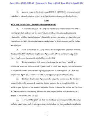 12
18. Venue is proper in this district under 28 U.S.C. § 1391(b)(2), since a substantial
part of the events and omissions giving rise to these Counterclaims occurred in this district.
Facts
Mr. Carey and Mr. Ruta Commence Employment at BRL
19. In or about June 2003, Mr. Carey was hired as a sales representative for BRL’s
oncology products and services. Mr. Carey’s duties involved cultivating and maintaining
relationships with hospitals and doctors’ offices in his territory, and acting as a liaison between
those clients and BRL. His sales territory involved portions of the tri-state area and the Hudson
Valley region.
20. When he was hired, Mr. Carey entered into an employment agreement with BRL
dated June 17, 2003 (the “Carey Employment Agreement”). (A true and correct copy of the
Carey Employment Agreement is attached hereto as Ex. B.)
21. The agreement provided, among other things, that Mr. Carey “w[ould] be
reimbursed for normal business related expenses such as travel, food, lodging, and entertainment
in accordance with the then-current company policy related to such expenses.” (Ex. B, Carey
Employment Agmt. ¶ 3.) There was no BRL expense policy in place until early 2009.
22. The Carey Employment Agreement also set out the commissions that Mr. Carey
was entitled to on his accounts. It stated that for new accounts that he brought into BRL, he
would be paid 9 percent of the net cash receipts for the first 15 months the account was open, and
4.5 percent thereafter. For existing accounts that were assigned to him, he would receive 4.5
percent of net cash receipts. (Id. ¶ 2.)
23. In or about May 2003, Mr. Ruta was hired as a sales manager at BRL. His duties
included supervising a staff of sales representatives, including Mr. Carey, and acting as a liaison
Case 2:09-cv-05093-DMC-MF Document 20 Filed 11/25/09 Page 12 of 34 PageID: 254
 