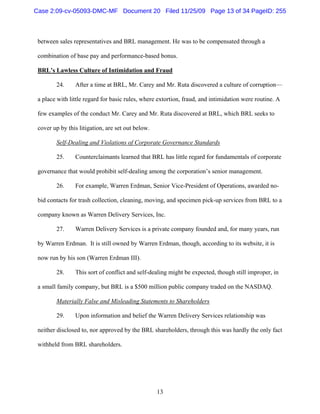 13
between sales representatives and BRL management. He was to be compensated through a
combination of base pay and performance-based bonus.
BRL’s Lawless Culture of Intimidation and Fraud
24. After a time at BRL, Mr. Carey and Mr. Ruta discovered a culture of corruption—
a place with little regard for basic rules, where extortion, fraud, and intimidation were routine. A
few examples of the conduct Mr. Carey and Mr. Ruta discovered at BRL, which BRL seeks to
cover up by this litigation, are set out below.
Self-Dealing and Violations of Corporate Governance Standards
25. Counterclaimants learned that BRL has little regard for fundamentals of corporate
governance that would prohibit self-dealing among the corporation’s senior management.
26. For example, Warren Erdman, Senior Vice-President of Operations, awarded no-
bid contacts for trash collection, cleaning, moving, and specimen pick-up services from BRL to a
company known as Warren Delivery Services, Inc.
27. Warren Delivery Services is a private company founded and, for many years, run
by Warren Erdman. It is still owned by Warren Erdman, though, according to its website, it is
now run by his son (Warren Erdman III).
28. This sort of conflict and self-dealing might be expected, though still improper, in
a small family company, but BRL is a $500 million public company traded on the NASDAQ.
Materially False and Misleading Statements to Shareholders
29. Upon information and belief the Warren Delivery Services relationship was
neither disclosed to, nor approved by the BRL shareholders, through this was hardly the only fact
withheld from BRL shareholders.
Case 2:09-cv-05093-DMC-MF Document 20 Filed 11/25/09 Page 13 of 34 PageID: 255
 