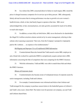 14
30. In or about July 2009, concerned about its failure to reach targets, BRL raised the
prices it charged insurance companies for its services up to thirty percent. BRL subsequently
falsely advised investors that its strong performance was due to growth in its new women’s
health division, which, in fact, had barely begun to operate at that time. BRL never
acknowledged that, in fact, increased prices, not sales growth, accounted for much of its ability
to reach sales targets.
31. In addition, as more fully set forth below, BRL never disclosed to its shareholders
the illegal $1.6 million extortion scheme carried on by its senior management, referring to that
scheme only in passing as payments “that were, from the Company’s perspective improperly
paid to Mr. Littleton . . . as expense or fee reimbursements.”
Bid Rigging and Improper Use of Confidential HMO Information
32. Counterclaimant Ruta also learned that Todd caused a senior BRL employee to
ask a friend who worked for a particular HMO to surreptitiously acquire and provide to BRL
information concerning the bids of competitors that were competing for the HMO’s business.
33. With this information, Todd and BRL were able to match those bids and obtain
the HMO’s business.
Misuse of Corporate Assets
34. Counterclaimants also became aware of widespread misuse of corporate assets by
senior management, including Todd and Littleton.
35. For example, Counterclaimants were informed and believe that Littleton and
Todd arranged for the company to purchase season tickets to the basketball games at Littleton’s
and Todd’s alma mater, Seton Hall. The tickets were for personal, not company, use and Todd
and Littleton shared them.
Case 2:09-cv-05093-DMC-MF Document 20 Filed 11/25/09 Page 14 of 34 PageID: 256
 