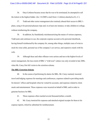 15
36. Once Littleton became aware that he was to be terminated, he attempted to sell
the tickets to the highest bidder. (See 1/6/2009 e-mail from J. Littleton attached as Ex. C.)
37. Todd and other senior management also routinely abused their access to BRL’s
plane, using it for personal pleasure trips and, in at least one instance, to take children to college,
without reimbursing the company.
38. In addition, by fraudulently mischaracterizing the nature of various expenses,
Todd used, and continues to use, the corporate expense account as his personal checkbook,
having himself reimbursed by the company for, among other things, multiple cases of wine to
stock his wine cellar, personal use of the company’s car service, and expensive meals with his
wife.
39. Although these and other offenses were serious and ran to the highest levels of
senior management, the true extent of BRL’s “wild west” culture was only revealed in late 2006,
when Mr. Carey first fell victim to the extortion scheme.
The BRL Extortion Scheme
40. In the course of performing his duties for BRL, Mr. Carey routinely incurred
travel and lodging expenses for meetings and conferences, expenses related to providing meals
for doctors’ offices and hospitals when he visited his accounts, and expenses related to client
meals and entertainment. These expenses were incurred on behalf of BRL and in order to
generate business for BRL.
41. These expenses often reached several thousand dollars a month.
42. Mr. Carey itemized his expenses and attached original receipts for them to his
expense reports, which he submitted for reimbursement.
Case 2:09-cv-05093-DMC-MF Document 20 Filed 11/25/09 Page 15 of 34 PageID: 257
 