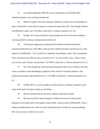 16
43. In or about September 2006, Mr. Carey realized that over $25,000 of his
submitted expenses were not being reimbursed.
44. When he sought to have the expenses reimbursed, Littleton, the vice president of
sales, informed Mr. Carey that his expenses would not be paid unless Mr. Carey bought Littleton
a $6,000 Rolex watch. (See 9/18/2006 e-mail from J. Littleton attached as Ex. D.)
45. Initially, Mr. Carey resisted, but some months later he was forced to comply or
risk losing both his expense reimbursements and his job.
46. At that point, apparently unashamed by his blatant extortion and entirely
unconcerned about his use of his BRL e-mail account, Littleton decided to up the ante to a more
expensive, $8,000 Rolex. “Let’s switch it to a platinum Yacht-Master, with a ‘red’ second hand.
I have a picture in my office in case you need to see it,” he wrote to Mr. Carey. “Stop in when
you are free, and I will give you the book.” (2/7/2007 e-mail from J. Littleton attached as Ex. E.)
47. Mr. Carey bought the watch and signed the paperwork over to Littleton, who later
wrote yet another e-mail demanding an appraisal of the watch for insurance purposes. (See
receipt and warrantee card attached as Ex. F; 3/19/2008 e-mail from J. Littleton attached as Ex.
G.)
48. In May 2007, in a scene straight out of the Sopranos, Littleton arranged to meet
Carey at the back of a diner to hand over the Rolex.
49. But the extortion did not stop there. Indeed, it had barely started.
50. Having secured his chosen timepiece, Littleton moved on to more prosaic
demands for envelopes full of cash (again using his BRL e-mail account), dribbling Mr. Carey’s
expense reimbursements out a little at a time and taking a piece of each one, never permitting
Mr. Carey to recover what he was owed.
Case 2:09-cv-05093-DMC-MF Document 20 Filed 11/25/09 Page 16 of 34 PageID: 258
 