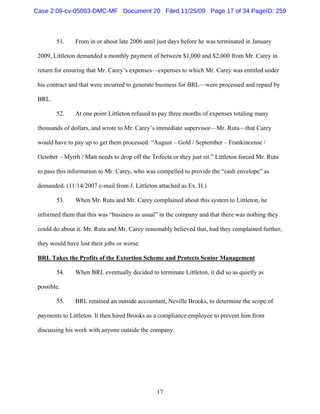 17
51. From in or about late 2006 until just days before he was terminated in January
2009, Littleton demanded a monthly payment of between $1,000 and $2,000 from Mr. Carey in
return for ensuring that Mr. Carey’s expenses—expenses to which Mr. Carey was entitled under
his contract and that were incurred to generate business for BRL—were processed and repaid by
BRL.
52. At one point Littleton refused to pay three months of expenses totaling many
thousands of dollars, and wrote to Mr. Carey’s immediate supervisor—Mr. Ruta—that Carey
would have to pay up to get them processed. “August – Gold / September – Frankincense /
October – Myrrh / Matt needs to drop off the Trifecta or they just sit.” Littleton forced Mr. Ruta
to pass this information to Mr. Carey, who was compelled to provide the “cash envelope” as
demanded. (11/14/2007 e-mail from J. Littleton attached as Ex. H.)
53. When Mr. Ruta and Mr. Carey complained about this system to Littleton, he
informed them that this was “business as usual” in the company and that there was nothing they
could do about it. Mr. Ruta and Mr. Carey reasonably believed that, had they complained further,
they would have lost their jobs or worse.
BRL Takes the Profits of the Extortion Scheme and Protects Senior Management
54. When BRL eventually decided to terminate Littleton, it did so as quietly as
possible.
55. BRL retained an outside accountant, Neville Brooks, to determine the scope of
payments to Littleton. It then hired Brooks as a compliance employee to prevent him from
discussing his work with anyone outside the company.
Case 2:09-cv-05093-DMC-MF Document 20 Filed 11/25/09 Page 17 of 34 PageID: 259
 