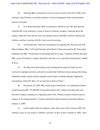 18
56. Although BRL commenced its review at least as early as the fall of 2008, it did
nothing to stop Littleton or any other members of senior management from continuing their
pattern of extortion.
57. In or about December 2008, in connection with the review, Mr. Ruta advised
Todd that Mr. Carey had been a victim of some of Littleton’s conduct. Todd shut down the
inquiry, telling Mr. Ruta that the issue was already resolved, that BRL would be settling with
Littleton, and that a meeting with Mr. Carey was not necessary.
58. Around that time, while the investigation was ongoing, Mr. Ruta also met with
Marc Grodman, BRL’s CEO and Chairman of the Board. In that conversation, Mr. Ruta asked
Grodman why BRL “let that bully run the playground for so long.” Grodman told Mr. Ruta that
BRL, aware of Littleton’s conduct, had tried to fire him over a year before but had been “unable”
to do so.
59. Mr. Ruta advised Grodman at this meeting that he believed Todd was also
involved in improper activities, and said it was plain that Todd knew about, among other things,
fraudulent expense reports and the improper season tickets. Grodman abruptly stopped the
conversation, telling Mr. Ruta, “we are not here to discuss Chuck.”
60. On January 26, 2009, BRL issued a press released (Ex. A), stating that Littleton
would be paying BRL “$1,600,000 for payments made to Mr. Littleton and others that were,
from the Company’s perspective, improperly paid to Mr. Littleton or parties related to him as
expense or fee reimbursements”. It further stated that Littleton had been terminated effective
January 21, 2009.
61. In the months of the investigation, while fully aware of the extortion, BRL did
nothing to stop, or even reign in, Littleton’s activities. In fact, as late as January 6, 2009—mere
Case 2:09-cv-05093-DMC-MF Document 20 Filed 11/25/09 Page 18 of 34 PageID: 260
 