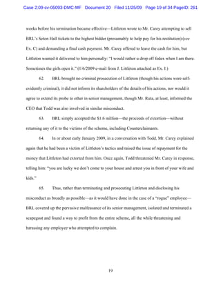 19
weeks before his termination became effective—Littleton wrote to Mr. Carey attempting to sell
BRL’s Seton Hall tickets to the highest bidder (presumably to help pay for his restitution) (see
Ex. C) and demanding a final cash payment. Mr. Carey offered to leave the cash for him, but
Littleton wanted it delivered to him personally: “I would rather u drop off fedex when I am there.
Sometimes the girls open it.” (1/6/2009 e-mail from J. Littleton attached as Ex. I.)
62. BRL brought no criminal prosecution of Littleton (though his actions were self-
evidently criminal), it did not inform its shareholders of the details of his actions, nor would it
agree to extend its probe to other in senior management, though Mr. Ruta, at least, informed the
CEO that Todd was also involved in similar misconduct.
63. BRL simply accepted the $1.6 million—the proceeds of extortion—without
returning any of it to the victims of the scheme, including Counterclaimants.
64. In or about early January 2009, in a conversation with Todd, Mr. Carey explained
again that he had been a victim of Littleton’s tactics and raised the issue of repayment for the
money that Littleton had extorted from him. Once again, Todd threatened Mr. Carey in response,
telling him: “you are lucky we don’t come to your house and arrest you in front of your wife and
kids.”
65. Thus, rather than terminating and prosecuting Littleton and disclosing his
misconduct as broadly as possible—as it would have done in the case of a “rogue” employee—
BRL covered up the pervasive malfeasance of its senior management, isolated and terminated a
scapegoat and found a way to profit from the entire scheme, all the while threatening and
harassing any employee who attempted to complain.
Case 2:09-cv-05093-DMC-MF Document 20 Filed 11/25/09 Page 19 of 34 PageID: 261
 