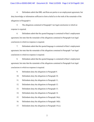 2
4. Defendants admit that BRL and Ruta are parties to an employment agreement, but
deny knowledge or information sufficient to form a belief as to the truth of the remainder of the
allegations in Paragraph 4.
5. The allegations contained in Paragraph 5 are legal conclusions to which no
response is required.
6. Defendants admit that the quoted language is contained in Ruta’s employment
agreement, but state that the remainder of the allegations contained in Paragraph 6 are legal
conclusions to which no response is required.
7. Defendants admit that the quoted language is contained in Ruta’s employment
agreement, but state that the remainder of the allegations contained in Paragraph 7 are legal
conclusions to which no response is required.
8. Defendants admit that the quoted language is contained in Ruta’s employment
agreement, but state that the remainder of the allegations contained in Paragraph 8 are legal
conclusions to which no response is required.
9. Defendants deny the allegations in Paragraph 9.
10. Defendants deny the allegations in Paragraph 10.
11. Defendants deny the allegations in Paragraph 11.
12. Defendants deny the allegations in Paragraph 12.
13. Defendants deny the allegations in Paragraph 13.
14. Defendants deny the allegations in Paragraph 14.
15. Defendants deny the allegations in Paragraph 14(a).
16. Defendants deny the allegations in Paragraph 14(b).
17. Defendants deny the allegations in Paragraph 14 (c).
Case 2:09-cv-05093-DMC-MF Document 20 Filed 11/25/09 Page 2 of 34 PageID: 244
 