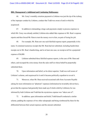 20
BRL Management’s Additional and Continuing Malfeasance
66. Mr. Carey’s monthly extortion payment to Littleton was just the tip of the iceberg
of the improper conduct by Littleton, conduct that Todd was aware of and in which he
acquiesced.
67. In addition to demanding a large cash payments simply to process expenses to
which Mr. Carey was already entitled, Littleton also added fake expenses to Mr. Ruta’s expense
reports and then forced Mr. Ruta to turn the money over to him, on pain of losing his job.
68. For example, Mr. Ruta saw one such falsified expense report, purportedly in his
name. It contained numerous receipts that Mr. Ruta had not submitted, including handwritten
receipts not in Mr. Ruta’s handwriting, and in at least one case, no receipt at all for a purported
expense of $6,000.
69. Littleton submitted these falsified expense reports, in the case of Mr. Ruta and
others, and recouped the extra money from the sales staff on whose behalf he purportedly
submitted them.
70. Upon information and belief, as his direct superior, Todd was well aware of
Littleton’s scheme, and acquiesced in it until it became politically expedient to reveal it.
71. Moreover, when Mr. Ruta received occasional calls from Accounts Payable
asking for more information on “phantom” expenses (information he invariably did not have,
given that the expenses had generally been made up of whole cloth by Littleton), he was
informed by both Littleton and Todd that the mysterious expense was “taken care of”.
72. In addition, upon information and belief, Todd himself conducted a similar
scheme, padding the expenses of two other salespeople and being reimbursed by them for the
differential between their actual expenses and the amount submitted.
Case 2:09-cv-05093-DMC-MF Document 20 Filed 11/25/09 Page 20 of 34 PageID: 262
 