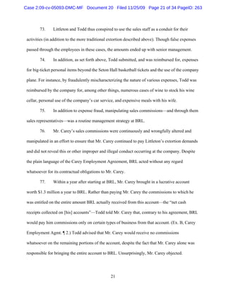 21
73. Littleton and Todd thus conspired to use the sales staff as a conduit for their
activities (in addition to the more traditional extortion described above). Though false expenses
passed through the employees in these cases, the amounts ended up with senior management.
74. In addition, as set forth above, Todd submitted, and was reimbursed for, expenses
for big-ticket personal items beyond the Seton Hall basketball tickets and the use of the company
plane. For instance, by fraudulently mischaracterizing the nature of various expenses, Todd was
reimbursed by the company for, among other things, numerous cases of wine to stock his wine
cellar, personal use of the company’s car service, and expensive meals with his wife.
75. In addition to expense fraud, manipulating sales commissions—and through them
sales representatives—was a routine management strategy at BRL.
76. Mr. Carey’s sales commissions were continuously and wrongfully altered and
manipulated in an effort to ensure that Mr. Carey continued to pay Littleton’s extortion demands
and did not reveal this or other improper and illegal conduct occurring at the company. Despite
the plain language of the Carey Employment Agreement, BRL acted without any regard
whatsoever for its contractual obligations to Mr. Carey.
77. Within a year after starting at BRL, Mr. Carey brought in a lucrative account
worth $1.3 million a year to BRL. Rather than paying Mr. Carey the commissions to which he
was entitled on the entire amount BRL actually received from this account—the “net cash
receipts collected on [his] accounts”—Todd told Mr. Carey that, contrary to his agreement, BRL
would pay him commissions only on certain types of business from that account. (Ex. B, Carey
Employment Agmt. ¶ 2.) Todd advised that Mr. Carey would receive no commissions
whatsoever on the remaining portions of the account, despite the fact that Mr. Carey alone was
responsible for bringing the entire account to BRL. Unsurprisingly, Mr. Carey objected.
Case 2:09-cv-05093-DMC-MF Document 20 Filed 11/25/09 Page 21 of 34 PageID: 263
 