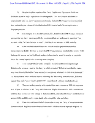 22
78. Despite the plain wording of the Carey Employment Agreement, Todd was
infuriated by Mr. Carey’s objection to this arrangement. Todd and Littleton proceeded to
unpredictably alter Mr. Carey’s commissions to make it clear to Mr. Carey who was in control,
thus maintaining the culture of intimidation that BRL fostered and effectuating their own
improper purposes.
79. For example, in or about December 2007, Todd took from Mr. Carey a particular
account that Mr. Carey was responsible for opening and had serviced since its inception. This
account, called Cal Labs, brought in over $1.3 million in net revenues to BRL annually.
80. Upon information and belief, this account was assigned to another sales
representative at Todd’s direction to ensure that Mr. Carey remained mindful of the control Todd
had over his income and his livelihood, and to reinforce that he would be unwise to complain
about the various improprieties occurring at the company.
81. Todd (called “Chuck” at the company) chose to send this message through
Littleton who wrote an e-mail to Mr. Carey in which he stated: “Effective immediately, please
stay away from Cal Labs [the Carey account] for everything, whether it is clinical or pathology.”
To make clear on whose authority he was delivering this devastating economic news, Littleton
signed the e-mail: “Love, Chuck”. (12/17/2007 e-mail from J. Littleton attached as Ex. J.)
82. These sorts of apparently arbitrary decisions were common at BRL: their purpose
was, in part, to reinforce to Mr. Carey and others that, despite their contracts, their commissions
and thus their livelihoods were entirely in the hands of BRL and subject to Todd’s and Littleton’s
control. BRL, and BRL only, would decide who got paid for what and when.
83. Upon information and belief, the decision to strip Mr. Carey of his entitlement to
commissions on the particular account described above also had another improper purpose—to
Case 2:09-cv-05093-DMC-MF Document 20 Filed 11/25/09 Page 22 of 34 PageID: 264
 