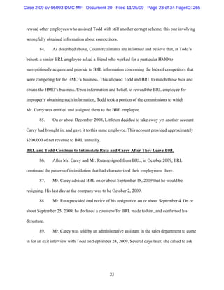 23
reward other employees who assisted Todd with still another corrupt scheme, this one involving
wrongfully obtained information about competitors.
84. As described above, Counterclaimants are informed and believe that, at Todd’s
behest, a senior BRL employee asked a friend who worked for a particular HMO to
surreptitiously acquire and provide to BRL information concerning the bids of competitors that
were competing for the HMO’s business. This allowed Todd and BRL to match those bids and
obtain the HMO’s business. Upon information and belief, to reward the BRL employee for
improperly obtaining such information, Todd took a portion of the commissions to which
Mr. Carey was entitled and assigned them to the BRL employee.
85. On or about December 2008, Littleton decided to take away yet another account
Carey had brought in, and gave it to this same employee. This account provided approximately
$200,000 of net revenue to BRL annually.
BRL and Todd Continue to Intimidate Ruta and Carey After They Leave BRL
86. After Mr. Carey and Mr. Ruta resigned from BRL, in October 2009, BRL
continued the pattern of intimidation that had characterized their employment there.
87. Mr. Carey advised BRL on or about September 18, 2009 that he would be
resigning. His last day at the company was to be October 2, 2009.
88. Mr. Ruta provided oral notice of his resignation on or about September 4. On or
about September 25, 2009, he declined a counteroffer BRL made to him, and confirmed his
departure.
89. Mr. Carey was told by an administrative assistant in the sales department to come
in for an exit interview with Todd on September 24, 2009. Several days later, she called to ask
Case 2:09-cv-05093-DMC-MF Document 20 Filed 11/25/09 Page 23 of 34 PageID: 265
 